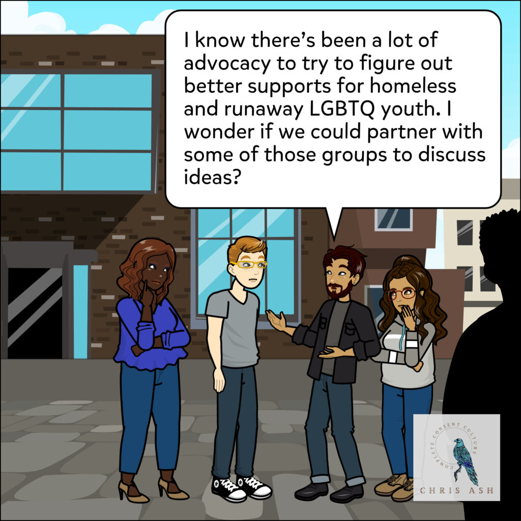 Sam thinks for a moment. Then adds: “I know there's been a lot of advocacy to try to figure out better supports for homeless and runaway LGBTQ youth. I wonder if we could partner with some of those groups to discuss ideas?”