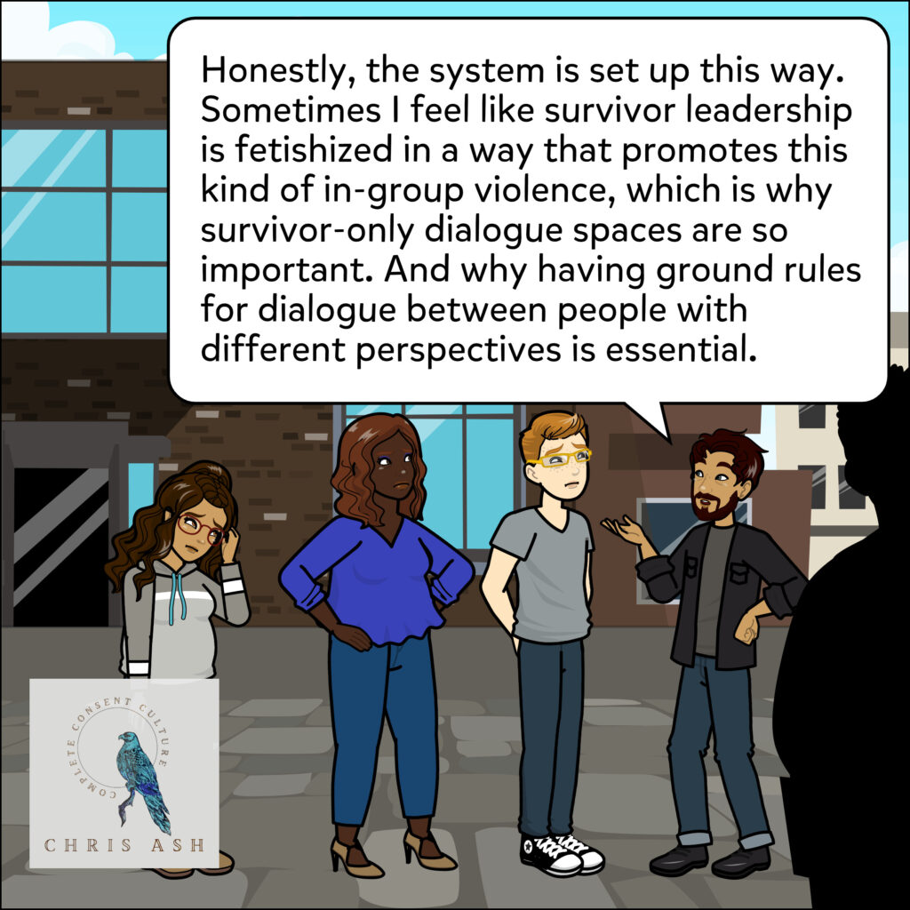 Sam, frustrated, adds: “Honestly, the system is set up this way. Sometimes I feel like survivor leadership is fetishized in a way that promotes this kind of in-group violence, which is why survivor-only dialogue spaces are so important. And why having ground rules for dialogue between people with different perspectives is essential.”