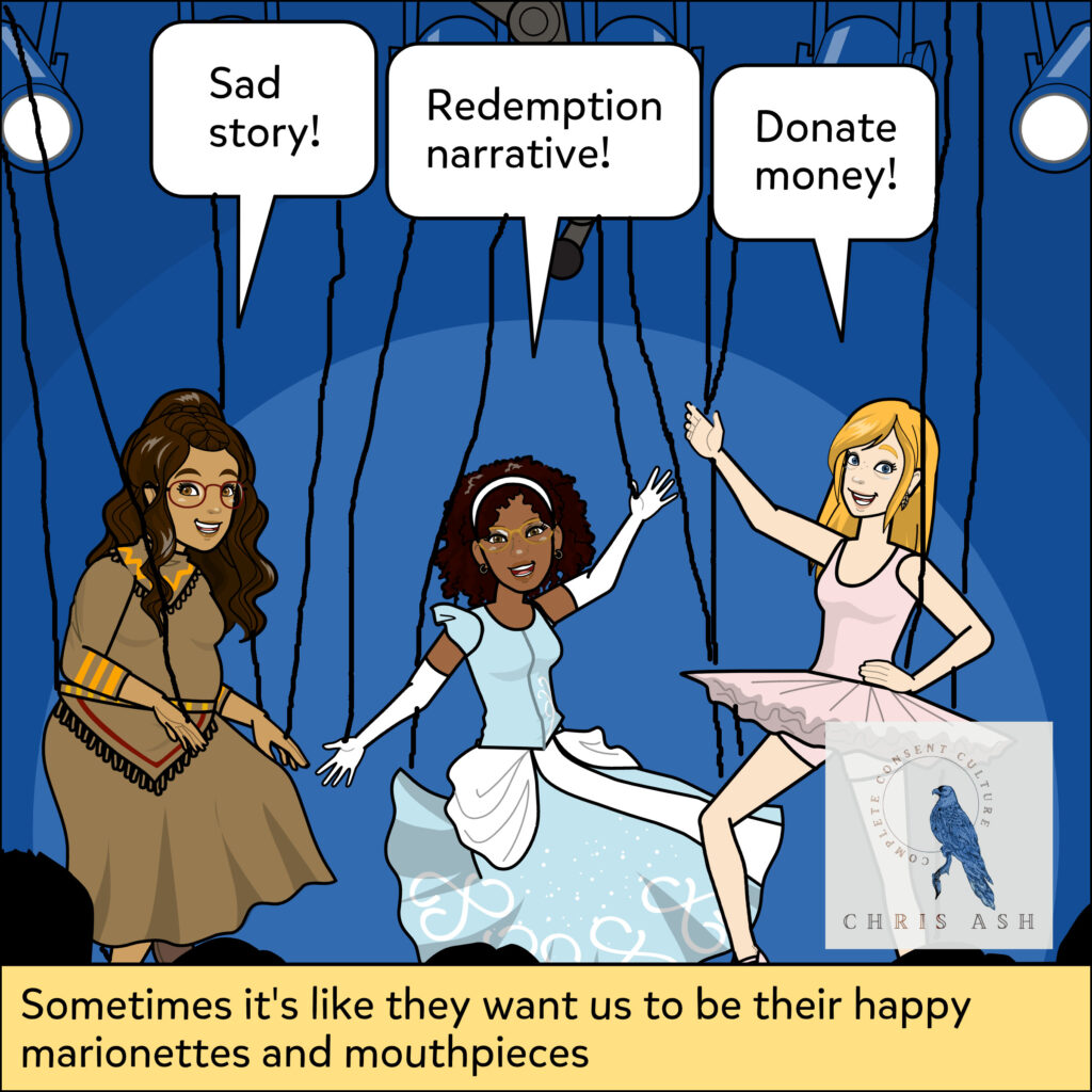 Image description: Alisha, Jasmin, and Leah are on a stage. They are dressed up, smiling, and dancing as marionettes. Alisha is in traditional clothing and says “Sad Story!” Jasmin is in a Cinderella dress and says “Redemption Narrative!” Leah is in a ballerina outfit and says “Donate Money!” Caption reads: “Sometimes it's like they want us to be their happy marionettes and mouthpieces”