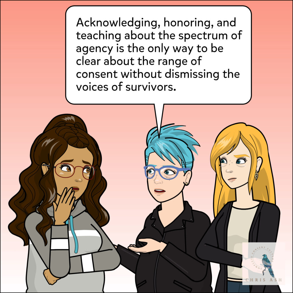 Chris adds, "Acknowledging, honoring, and teaching about the spectrum of agency is the only way to be clear about the range of consent without dismissing the voices of survivors."