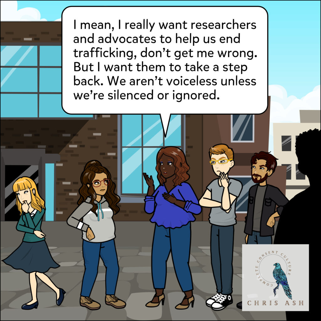 As Sarah walks away, dejected, Talia says, “I mean, I really want researchers and advocates to help us end trafficking, don't get me wrong. But I want them to take a step back. We aren't voiceless unless we're silenced or ignored.”